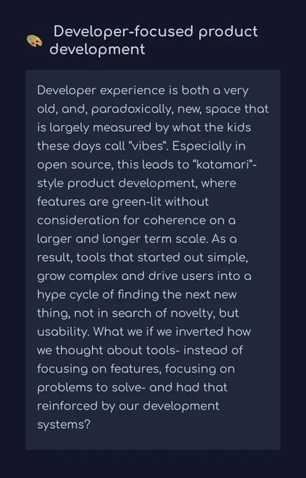 Developer experience is both a very old, and, paradoxically, new, space that is largely measured by what the kids these days call “vibes”. Especially in open source, this leads to “katamari”-style product development, where features are green-lit without consideration for coherence on a larger and longer term scale. As a result, tools that started out simple, grow complex and drive users into a hype cycle of finding the next new thing, not in search of novelty, but usability. What we if we inverted how we thought about tools- instead of focusing on features, focusing on problems to solve- and had that reinforced by our development systems?