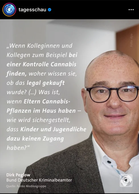 Ein Screenshot eines Instagrambeitrags der Tagesschau zu Cannabis, darauf Dirk Peglow vom Bund Deutscher Kriminalbeamter:

"Wenn Kolleginnen und Kollegen zum Beispiel bei einer Kontrolle Cannabis finden, woher wissen sie, ob das legal gekauft wurde? (…) Was ist, wenn Eltern Cannabispflanzen im Haus haben - wie wird sichergestellt, dass Kinder und Jugendliche dazu keinen Zugang haben?"