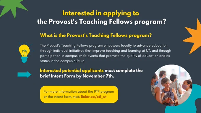 Graphic that reads:

Interested in applying to the Provost's Teaching Fellows program?

What is the Provost's Teaching Fellows program?
The Provost's Teaching Fellows program empowers faculty to advance education through individual initiatives that improve teaching and learning at UT, and through participation in campus-wide events that promote the quality of education and its status in the campus culture.

Interested potential applicants must complete the brief Intent Form by November 7th.

For more information about the PTF program or the intent form, visit: linktr.ee/ctl_ut