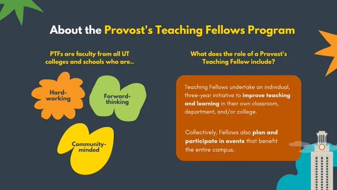 Graphic that reads:

About the Provost's Teaching Fellows Program

PTFs are faculty from all UT colleges and schools who are..
- Hard-working, forward-thinking, community-minded

What does the role of a Provost's Teaching Fellow include?
Teaching Fellows undertake an individual, three-year initiative to improve teaching and learning in their own classroom, department, and/or college.
Collectively, Fellows also plan and participate in events that benefit the entire campus.