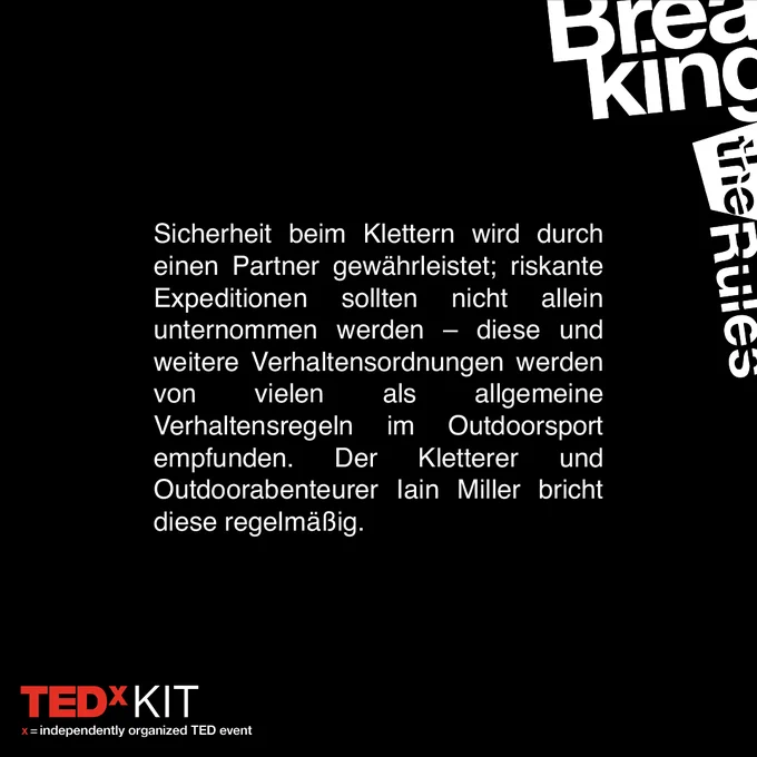Text auf schwarzem Grund: "Sicherheit beim Klettern wird durch einen Partner gewährleistet; riskante Expeditionen sollten nicht allein unternommen werden - diese und weitere Verhaltensordnungen werden von vielen als allgemeine Verhaltensregeln im Outdoorsport empfunden. Der Kletterer und Outdoorabenteurer Iain Miller bricht diese regelmäßig."
Unten links: Logo von TEDxKIT
Oben rechts: Schriftzug "Breaking the Rules"