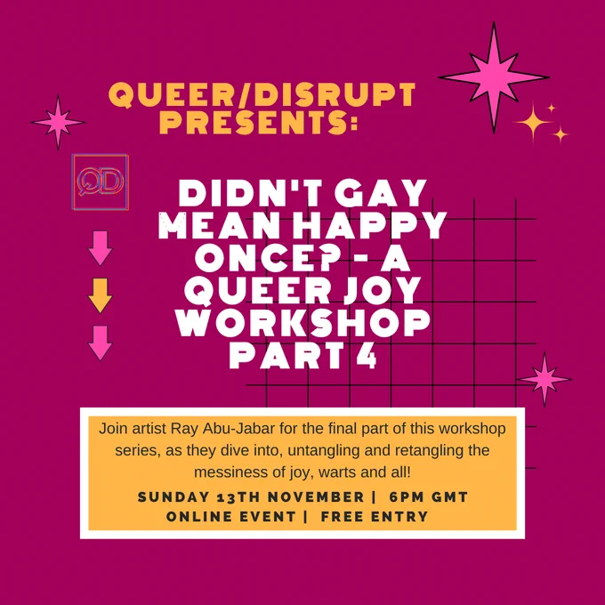 pink background with pink and yellow stars. text reads queer/disrupt presents: didn't gay mean happy once? a queer joy workshop part 4. Join artist ray abu-jabar for the final part of this workshop series as they dive into untangling and retangling the messiness of joy, warts and all! Sunday 13th november. 6pm BST, online event , free entry.