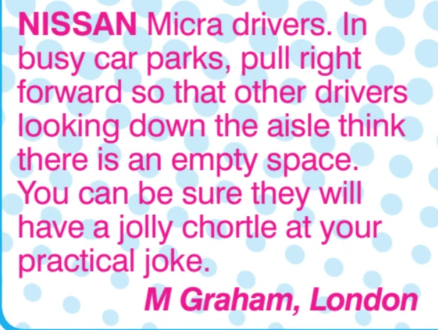 Magazine Tip: Nissan Micra drivers. In busy car parks, pull right forward so far other drivers looking down the aisle think there is an empty space. You can be sure they will have a jolly chortle at your practical joke. M Graham, London