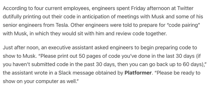 According to four current employees, engineers spent Friday afternoon at Twitter dutifully printing out their code in anticipation of meetings with Musk and some of his senior engineers from Tesla. Other engineers were told to prepare for “code pairing” with Musk, in which they would sit with him and review code together.

Just after noon, an executive assistant asked engineers to begin preparing code to show to Musk. “Please print out 50 pages of code you’ve done in the last 30 days (if you haven’t submitted code in the past 30 days, then you can go back up to 60 days),” the assistant wrote in a Slack message obtained by Platformer. “Please be ready to show on your computer as well.”