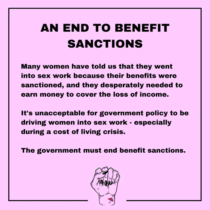 An end to benefit sanctions. Many women have told us that they went into sex work because their benefits were sanctioned, and they desperately needed to earn money to cover the loss of income. It's unacceptable for government policy to be driving women into sex work - especially during a cost of living crisis. The government must end benefit sanctions.