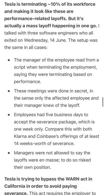 Tesla is terminating ~10% of its workforce and making it look like these are performance-related layoffs. But it’s actually a mass layoff happening in one go. I talked with three software engineers who all exited on Wednesday, 14 June. The setup was the same in all cases:

The manager of the employee read from a script when terminating the employment, saying they were terminating based on performance.
These meetings were done in secret, in the sense only the affected employee and their manager knew of the layoff.
Employees had five business days to accept the severance package, which is one week only. Compare this with both Klarna and Coinbase’s offerings of at least 14 weeks-worth of severance.
Managers were not allowed to say the layoffs were en masse; to do so risked their own position.
Tesla is trying to bypass the WARN act in California in order to avoid paying severance. This act requires the employer to
