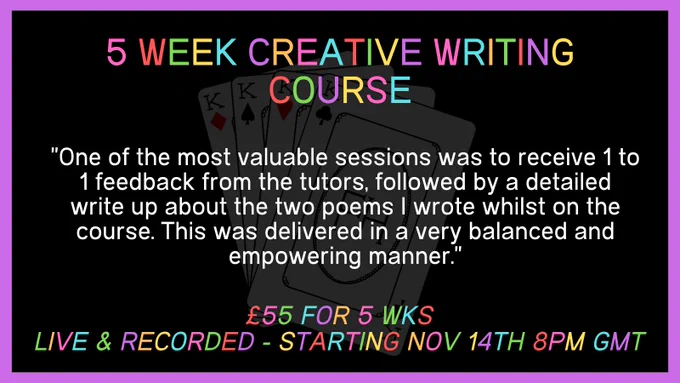 Black background with white text saying 5 week creative writing course, £55 for 5 weeks live and recorded starting nov 14th 8pm GMT. There is also a quote saying "One of the most valuable sessions was to receive 1 to 1 feedback from the tutors, followed by a detailed write up about the two poems I wrote whilst on the course. This was delivered in a very balanced and empowering manner."