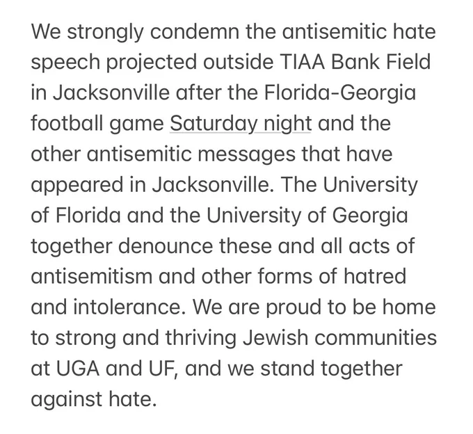 We strongly condemn the antisemitic hate speech projected outside TIAA Bank Field in Jacksonville after the Florida-Georgia football game Saturday night and the other antisemitic messages that have appeared in Jacksonville. The University of Florida and the University of Georgia together denounce these and all acts of antisemitism and other forms of hatred and intolerance. We are proud to be home to strong and thriving Jewish communities at UGA and UF, and we stand together against hate.