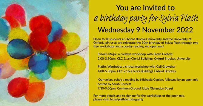 You are invited to a birthday party for Sylvia Plath. Wednesday 9 November 2022. Open to all students at Oxford Brookes University and the University of Oxford, join us as we celebrate the 90th birthday of Sylvia Plath through two free workshops and a poetry reading and open mic!
Sylvia's Magic: a creative workshop with Sarah Corbett
2.00-3.30pm, CLC.2.16 (Clerici Building), Headington Campus, Oxford Brookes University.
Plath's Wardrobe: a critical workshop with Gail Crowther, 4.00-5.30pm, CLC.2.16 (Clerici Building), Headington Campus, Oxford Brookes.
'Our voices echo': a reading by Michaela Coplen, followed by an open mic hosted by Sarah Corbett, 7.30-9.00pm, Common Ground, Little Clarendon Street.
For more details and to sign up for the workshops or the open mic, please visit bit.ly/plathbirthdayparty