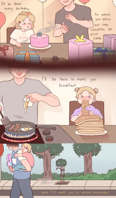 I'll be there every birthday, to watch you blow out the candles on your cake.

I'll be there to make you breakfast,

and I'll walk you to school everyday
