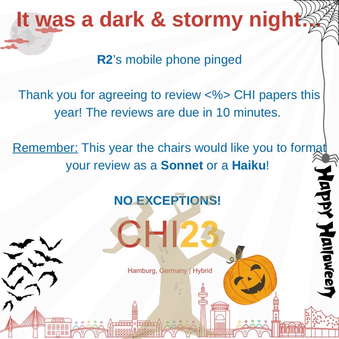 Title says: I was a dark and stormy night
Main body of writing says:

R2’s mobile phone pinged

Thank you for agreeing to review <%> CHI papers this year! The reviews are due in 10 minutes. 

Remember: This year the chairs would like you to format your review as a Sonnet or a Haiku! 

NO EXCEPTIONS!

Image poster for CHI 2023 on a mainly white background with text printed in chi colours (maroon, dark blue and yellow) with a footer banner with  "CHI23 Hamburg, Germany | Hybrid" above a stylised skyline of Hamburg.