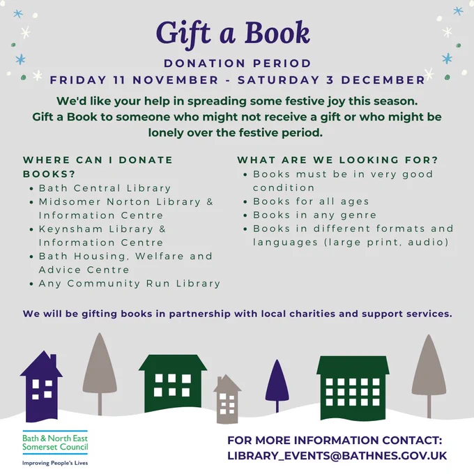 Donation Period
Friday 11 November - Saturday 3 December

We'd like your help in spreading some festive joy this season.
Gift a Book to someone who might not receive a gift or who might be lonely over the festive period.

Where can I donate Books?
Bath Central Library
Midsomer Norton Library & Information Centre
Keynsham Library & Information Centre
Bath Housing, Welfare and Advice Centre
Any Community Run Library
What are we looking for?
Books must be in very good condition
Books for all ages
Books in any genre
Books in different formats and languages (large print, audio)
We will be gifting books in partnership with local charities and support services.