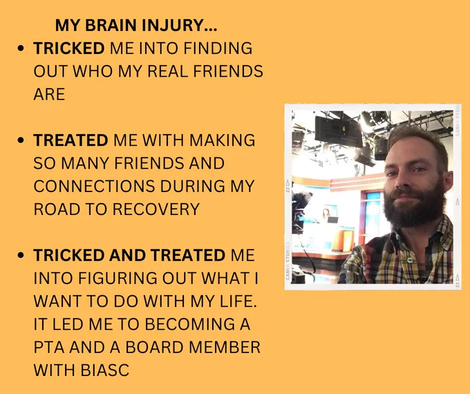Light orange background. Image of Lucky Jollye is on the right-side. Lucky is a white man with dark hair and dark facial hair. Text to the left of this photo says: My brain injury...tricked me into finding out who my real friends are. Treated me with making so many friends and connections during my road to recover. Tricked and treated me into figuring out what I want to do with my life. It led me to becoming a PTA and a Board Member with BIASC.