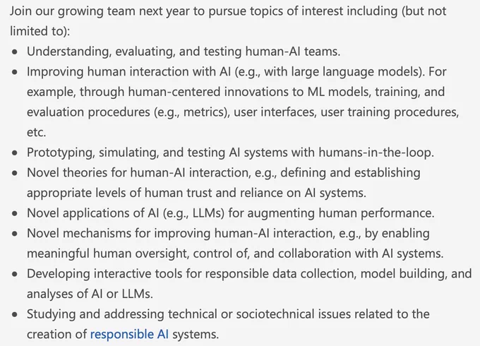 Join our growing team next year to pursue topics of interest including (but not limited to): 
Understanding, evaluating, and testing human-AI teams. 
Improving human interaction with AI (e.g., with large language models). For example, through human-centered innovations to ML models, training, and evaluation procedures (e.g., metrics), user interfaces, user training procedures, etc. 
Prototyping, simulating, and testing AI systems with humans-in-the-loop. 
Novel theories for human-AI interaction, e.g., defining and establishing appropriate levels of human trust and reliance on AI systems. 
Novel applications of AI (e.g., LLMs) for augmenting human performance. 
Novel mechanisms for improving human-AI interaction, e.g., by enabling meaningful human oversight, control of, and collaboration with AI systems. 
Developing interactive tools for responsible data collection, model building, and analyses of AI or LLMs. 
Studying and addressing technical or sociotechnical issues related to the cre