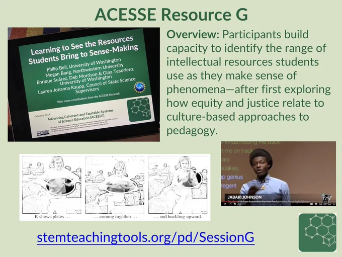 Screenshot of slide that says...

ACESSE Resource G

Overview: Participants build capacity to identify the range of intellectual resources students use as they make sense of phenomena—after first exploring how equity and justice relate to culture-based approaches to pedagogy. 

http://stemteachingtools.org/pd/SessionG

It includes a picture of the title slide of the linked resource, an image of a classroom situation with a young girl expressing her science model through gestures, and a pic of Jabari Johnson presenting a science rap at Rap Genius. Resources are in the linked resource Session G. 