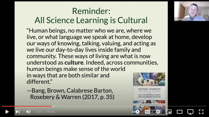 Screenshot of slide that says:

Reminder: All Sience Learning is Cultural 

“Human beings, no matter who we are, where we live, or what language we speak at home, develop our ways of knowing, talking, valuing, and acting as we live our day-to-day lives inside family and community. These ways of living are what is now understood as culture. Indeed, across communities, human beings make sense of the world in ways that are both similar and different.” 
—Bang, Brown, Calabrese Barton, Rosebery & Warren (2017, p. 35)

