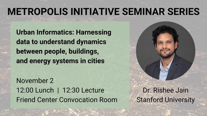 Metropolis Initiative Seminar Series. Talk title: Urban informatics: Harnessing data to understand dynamics between people, buildings, and energy systems in cities. Speaker: Dr. Rishee Jain, Stanford University (with photo of speaker). Nov. 2. 12:00 lunch, 12:30 lecture. Friend Center Convocation Room.