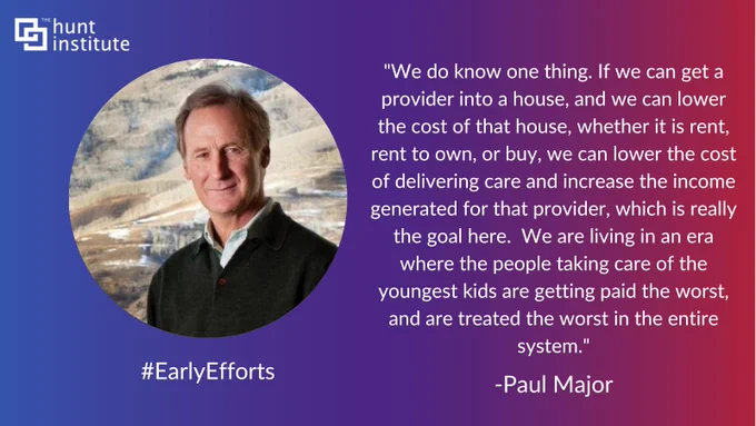 "We do know one thing. If we can get a provider into a house, and we can lower the cost of that house, whether it is rent, rent to own, or buy, we can lower the cost of delivering care and increase the income generated for that provider, which is really the goal here.  We are living in an era where the people taking care of the youngest kids are getting paid the worst, and are treated the worst in the entire system." - Paul Major