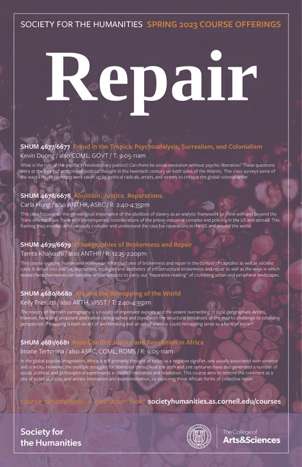 Society for the Humanities Spring 2023 Course Offerings on REPAIR
SHUM 4677/6677 Freud in the Tropics: Psychoanalysis, Surrealism, and Colonialism (Kevin Duong)
SHUM 4678/6678  Abolition. Justice. Reparations. (Carla Hung)
SHUM 4679/6679  Ethnographies of Brokenness and Repair (Tamta Khalvashi)
SHUM 4680/6680  Art and the Remapping of the World (Kelly Presutti)
SHUM 4681/6681  Post-Conflict Justice and Resolution in Africa (Imane Terhmina)

Course descriptions available here: https://societyhumanities.as.cornell.edu/spring-2023-course-offerings
