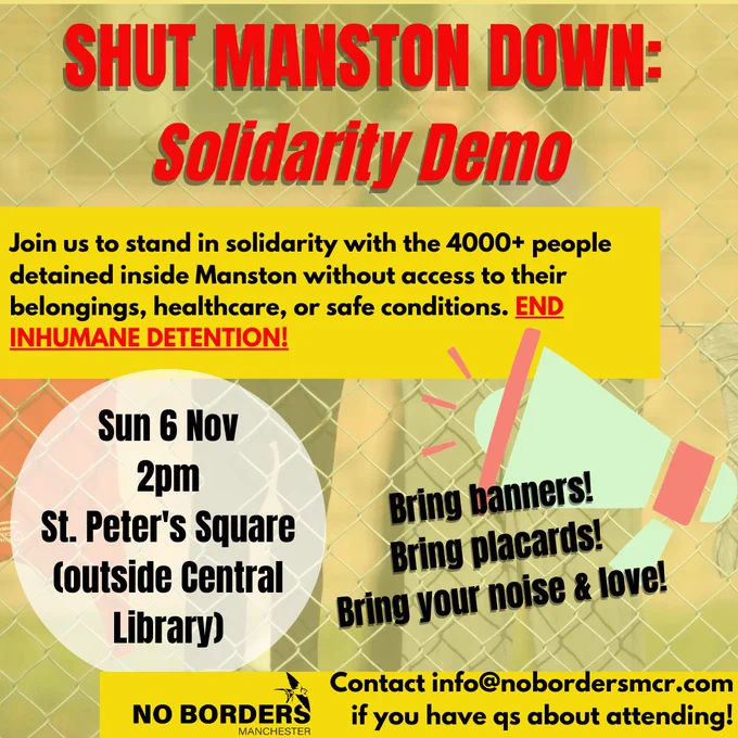 SHUT MANSTON DOWN: SOLIDARITY DEMO.

Join us to stand in solidarity with the 4000  people detained inside Manston without access to their belongings, healthcare, or safe conditions. END INHUMANE DETENTION!

Sun 6 Nov, 2pm, St. Peter's Square, outside central library.

Bring banners! Bring placards! Bring your noise and love!

Contact info@nobordersmcr.com if you have questions about attending!