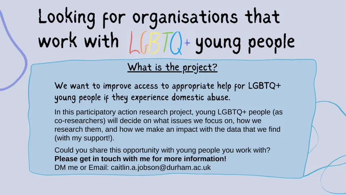 Purple background Poster with title: Looking for organisations that work with LGBTQ  young people. 
Inside a blue box is the heading: What is the project?
Below is the text: We want to improve access to appropriate help for LGBTQ  young people if they experience domestic abuse. 
In this participatory action research project, young LGBTQ  people (as co-researchers) will decide on what issues we focus on, how we research them, and how we make an impact with the data that we find (with my support!).
Could you share this opportunity with young people you work with?
In bold: Please get in touch with me for more information. 
DM me or email caitlin.a.jobson@durham.ac.uk.