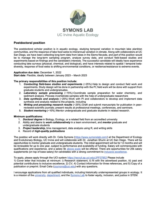 Postdoctoral position advertisement
Symons Lab, UC Irvine Aquatic Ecology
The postdoctoral scholar position is in aquatic ecology, studying temporal variation in mountain lake plankton communities, and the response of lake food webs to interannual variation in climate. Along with collaborators at UC San Diego, we have been collecting long-term data from lakes in the Sierra Nevada, and part of this position would be to manage the long-term sampling program, analyze survey data, and conduct field-based studies and experiments based on findings and the candidate's interests. The successful candidate will ideally have experience conducting lake surveys (physical, chemical, and biological), and have interests related to spatial / temporal beta- diversity, response of food webs to shifting environmental conditions, or resilience/resistance to extreme events.
due date: December 1, 2022
Start date: Flexible, between January 2023 – March 2023 
 https://recruit.ap.uci.edu/JPF07952