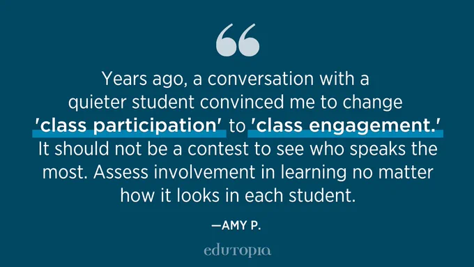 Years ago, a conversation with a quieter student convinced me to change 'class participation' to 'class engagement.' It should not be a contest to see who speaks the most. Assess involvement in learning no matter how it looks in each student. -- Amy P.
