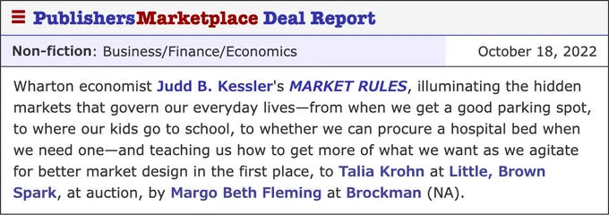 Publishers Marketplace Deal Report that reads: "Wharton economist Judd B. Kessler's MARKET RULES, illuminating the hidden markets that govern our everyday lives—from when we get a good parking spot, to where our kids go to school, to whether we can procure a hospital bed when we need one—and teaching us how to get more of what we want as we agitate for better market design in the first place, to Talia Krohn at Little, Brown Spark, at auction, by Margo Beth Fleming at Brockman (NA)."