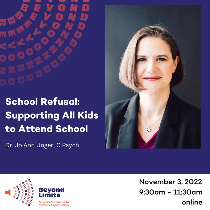 School Refusal: Strategies to Support All Kids to Attend School with Dr. Jo Ann Unger, C.Psych. Beyond Limits Canada's Conference for Diversity and Accessibility. November 3, 2022, 9:30 to 11:30am, online. 