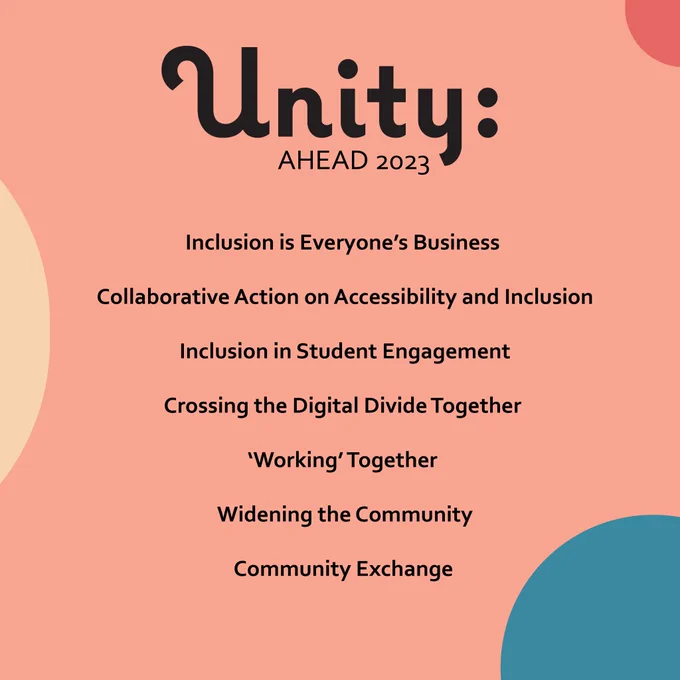 List of the AHEAD 2023 Conference themes which are Inclusion is Everyone’s Business, Collaborative Action on Accessibility and Inclusion, Inclusion in Student Engagement, Crossing the digital divide together, ‘Working’ together, Widening the Community, Community Exchange. The conference colours are a warm peach, pale yellow, pastel red and dark teal.