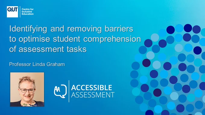 Image: Poster titled " Identifying and removing barriers to optimise students’ comprehension of assessment tasks." Under the title is the photo of one woman from the shoulders up. She has short blond hair and light skin. She wears glasses and is smiling looking ahead. The photo is captioned "Professor Linda Graham, Lead Chief Investigator". The bottom right-hand corner of the of the poster shows logo for QUT - Centre for Inclusive Education and in the top right, the logo for the Accessible Assessment project. The background colour scheme of the poster is different shades of blue.