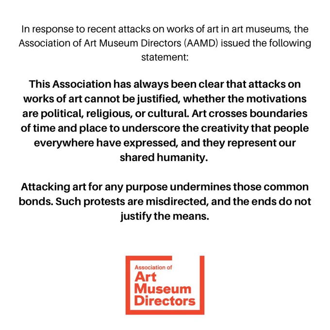 Black text on a white background reads: In response to recent attacks on works of art in art museums, the Association of Art Museum Directors (AAMD) issued the following statement:

This Association has always been clear that attacks on works of art cannot be justified, whether the motivations are political, religious, or cultural. Art crosses boundaries of time and place to underscore the creativity that people everywhere have expressed, and they represent our shared humanity.

Attacking art for any purpose undermines those common bonds. Such protests are misdirected, and the ends do not justify the means.

There is a red AAMD logo at the bottom center of the image.