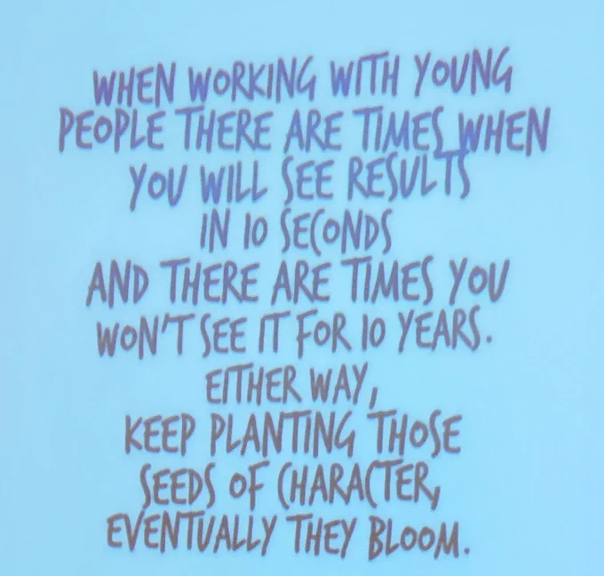 When working with young people there arebtimes when you will see results in 10 seconds and there are times you won't see it for 10 years. Either way, keep planting those seeds of character, eventually they bloom. 