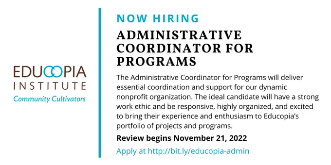 Educopia logo. Text reads: Now Hiring, Administrative Coordinator for Programs. The Administrative Coordinator for Programs will deliver essential coordination and support for our dynamic nonprofit organization. The ideal candidate will have a strong work ethic and be responsive, highly organized, and excited to bring their experience and enthusiasm to Educopia’s portfolio of projects and programs. Review begins November 21, 2022. Apply at http://bit.ly/educopia-admin