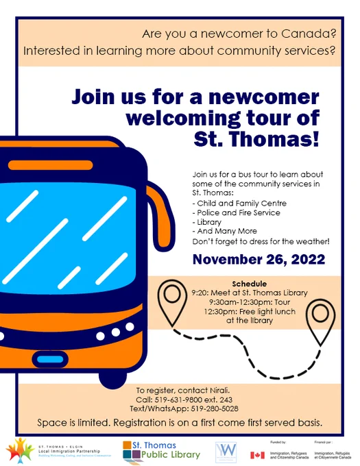 A poster with a graphic of a bus and a dotted trail usually seen on a map. The poster reads, “Are you a newcomer to Canada? Interested in learning more about community services? Join us for a newcomer welcoming tour of St. Thomas! Join us for a bus tour to learn about some of the community services in St. Thomas: Child and Family Centre, Police and Fire Service, Library, and many more. Don’t forget to dress for the weather! Schedule: 9:20 – Meet at the library; 9:30am-12:30pm – Tour; 12:30 – Free light lunch at the library. To register, contact Nirali. Call: 519-631-9800 ext. 243. Text/WhatsApp: 519-280-5028. Space is limited. Registration is on a first come first served basis.” At the bottom are the logos for STELIP, St. Thomas Public Library, YWCA Settlement Services, and Immigration, Refugees and Citizenship Canada.