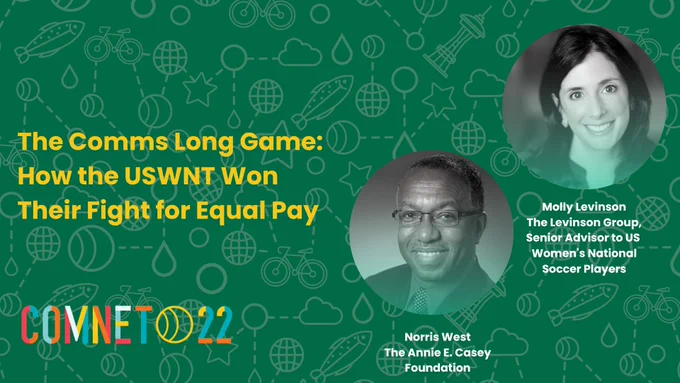 "The Comms Long Game: How the USWNT Won Their Fight for Equal Pay. Norris West. The Annie E. Casey Foundation. Molly Levinson. The Levinson Group, Senior Advisor to US Women's National Soccer Players." ComNet22 Logo.