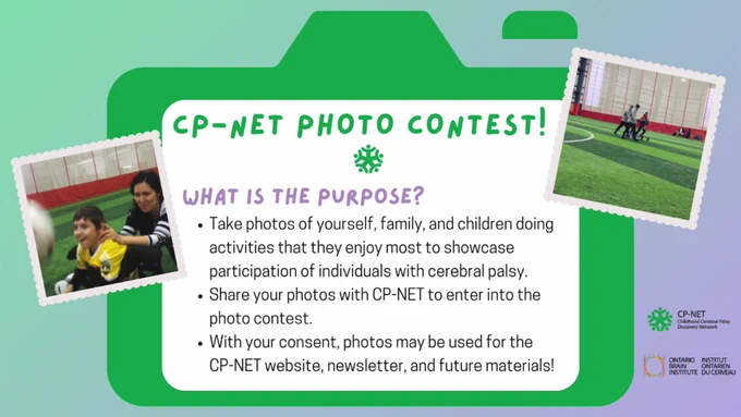 Green graphic camera surrounded by photos of youth with disability and parent playing soccer. Text inside the camera reads: CP-NET Photo Contest! What is the purpose? Take photos of yourself, family, and children doing activities that they enjoy most to showcase participation of individuals with cerebral palsy. Share your photos with CP-NET to enter into the contest. With your consent, photos may be used by CP-NET and the Ontario Brain Institute for websites, newsletters, and future materials!