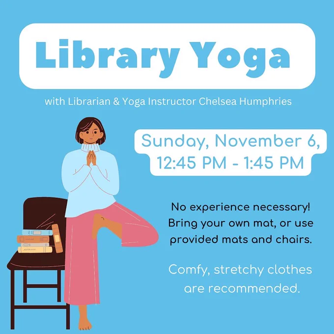 Library yoga with librarian and yoga instructor Chelsea Humphries. Sunday, November 6, 12:45-1:45 PM. No experience necessary! Bring your own mat, or use provided mats and chairs. Comfy, stretchy clothes are recommended.