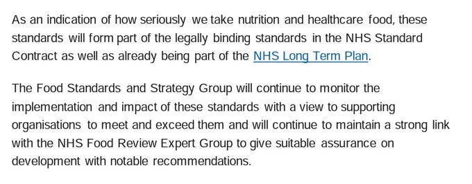 As an indication of how seriously we take nutrition and healthcare food, these standards will form part of the legally binding standards in the NHS Standard Contract as well as already being part of the NHS Long Term Plan . The Food Standards and Strategy Group will continue to monitor the implementation and impact of these standards with a view to supporting organisations to meet and exceed them and will continue to maintain a strong link with the NHS Food Review Expert Group