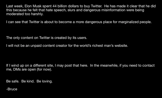 Last week, Elon Musk spent 44 billion dollars to buy Twitter.  He has made it clear that he did this because he felt that hate speech, slurs and dangerous misinformation were being moderated too harshly.

I can see that Twitter is about to become a more dangerous place for marginalized people.



The only content on Twitter is created by its users.

I will not be an unpaid content creator for the world’s richest man’s website.




If I wind up on a different site, I may post that here.  In the meanwhile, if you need to contact me, DMs are open (for now).


Be safe.  Be kind.  Be loving.

-Bruce
