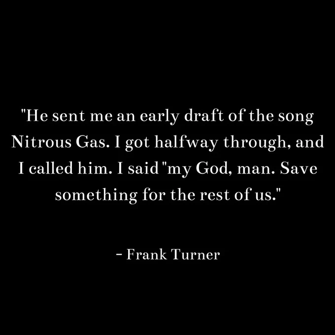 "He sent me an early draft of the song
Nitrous Gas. I got halfway through, and
I called him. I said "my God, man. Save
something for the rest of us."

- Frank Turner