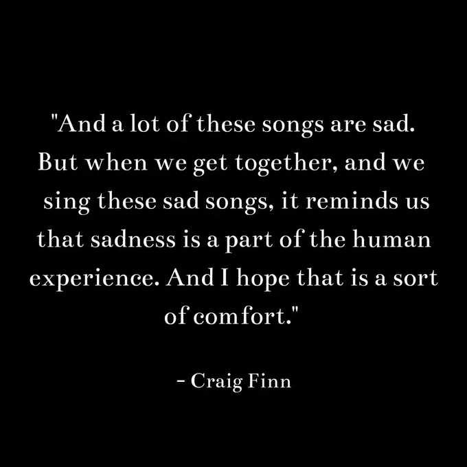 "And a lot of these songs are sad.
But when we get together, and we 
 sing these sad songs, it reminds us
that sadness is a part of the human
experience. And I hope that is a sort
of comfort." 

- craig finn