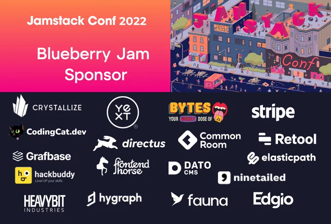 Jamstack Conf 2022
Blueberry Jam Sponsor
[logos] Crystallize, YEXT, BYTES, stripe, CodingCat.dev, directus, Common Room, Retool, Grafbase, frontendhorse, DatoCMS, elasticpath, hackbuddy, ninetailed, HEAVYBIT, hygraph, fauna, Edgio
