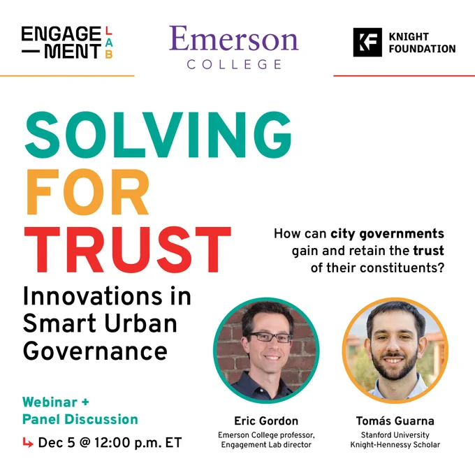 Engagement Lab, Emerson College, Knight Foundation

Solving for Trust: Innovations in Smart Urban Governance

Webinar   Panel Discussion
↳ Dec 5 @ 12:00 p.m. ET

How can city governments gain and retain the trust of their constituents?

Eric Gordon, Emerson College professor, Engagement Lab Director
Tomás Guarna, Stanford University Knight-Hennessy Scholar