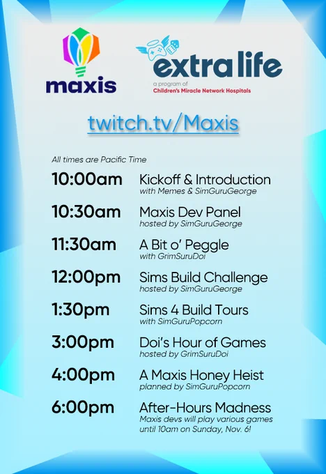 A Maxis logo and Extra Life logo atop the link twitch.tv/Maxis, followed by text of the schedule: "All times are Pacific Time; 10:00am - Kickoff & Introduction with Memes & SimGuruGeorge / 10:30am - Maxis Dev Panel hosted by SimGuruGeorge / 11:30am - A Bit o' Peggle with GrimSuruDoi / 12:00pm - Sims Build Challenges hosted by SimGuruGeorge / 1:30pm - Sims 4 Build Tours with SimGuruPopcorn / 3:00pm - Doi's Hour of Games hosted by GrimSuruDoi / 4:00pm - A Maxis Honey Heist planned by SimGuruPopcorn / 6:00pm - After-Hours Madness - Maxis devs will play variouis games until 10am on Sunday, Nov. 6!