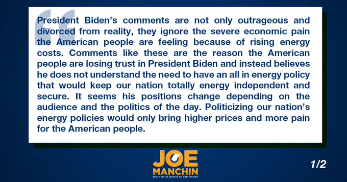 President Biden’s comments are not only outrageous and divorced from reality, they ignore the severe economic pain the American people are feeling because of rising energy costs. Comments like these are the reason the American people are losing trust in President Biden and instead believes he does not understand the need to have an all in energy policy that would keep our nation totally energy independent and secure. It seems his positions change depending on the audience and the politics of the day. Politicizing our nation’s energy policies would only bring higher prices and more pain for the American people.