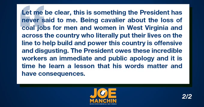Let me be clear, this is something the President has never said to me. Being cavalier about the loss of coal jobs for men and women in West Virginia and across the country who literally put their lives on the line to help build and power this country is offensive and disgusting. The President owes these incredible workers an immediate and public apology and it is time he learn a lesson that his words matter and have consequences.
