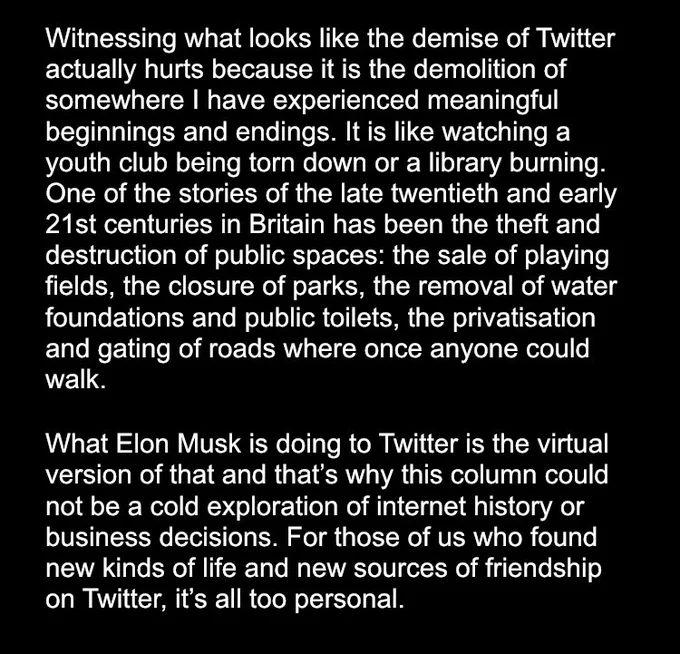 Witnessing what looks like the demise of Twitter actually hurts because it is the demolition of somewhere I have experienced meaningful beginnings and endings. It is like watching a youth club being torn down or a library burning. One of the stories of the late twentieth and early 21st centuries in Britain has been the theft and destruction of public spaces: the sale of playing fields, the closure of parks, the removal of water foundations and public toilets, the privatisation and gating of roads where once anyone could walk. 

What Elon Musk is doing to Twitter is the virtual version of that and that’s why this column could not be a cold exploration of internet history or business decisions. For those of us who found new kinds of life and new sources of friendship on Twitter, it’s all too personal.