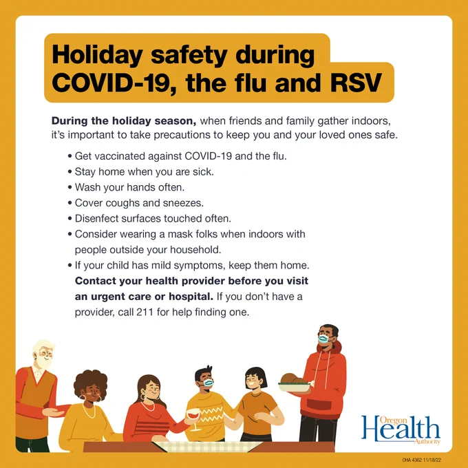 Take precautions to keep you and your loved ones safe. Get vaccinated against COVID-19 and the flu. Stay home when sick. Wash your hands. Cover coughs and sneezes. Disenfect surfaces touched often. Consider a mask when indoors with people outside your household. If child has mild symptoms, keep them home. Contact health provider before you visit an urgent care or hospital. Or call 211 for help finding one.