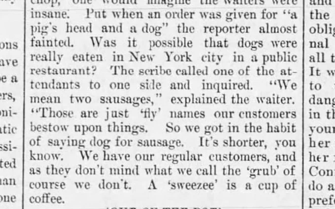 But when an order was given for a "pig's head and a dog" the reporter almost fainted. Was it possible that dogs were really eaten in New York city in a public restaurant? The scribe called one of the attendants to one side and inquired. "We mean two sausages," explained the waiter. "Those are just "fly" names our customers bestow upon things." So we got in the habit of saying dog for sausage. It's shorter, you know. We have our regular customers, and as they don't mind what we call the 'grub' of course we don't. A 'sweeze' is a cup of coffee.
--Sunday News, 6 Sep 1885